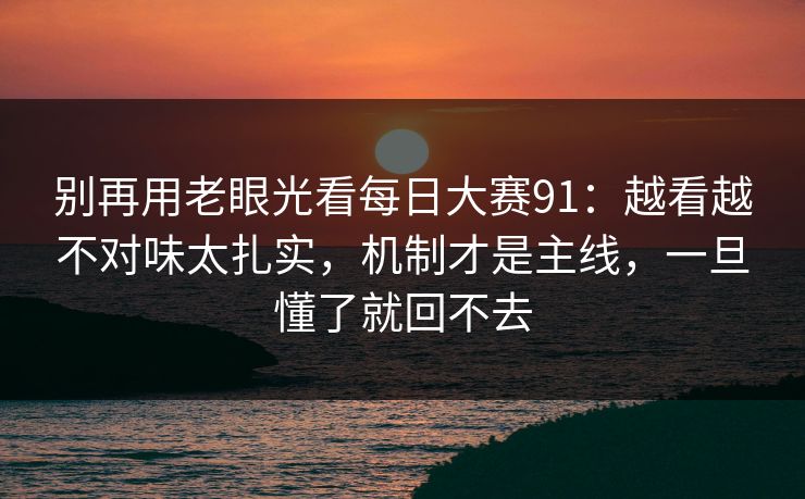 别再用老眼光看每日大赛91：越看越不对味太扎实，机制才是主线，一旦懂了就回不去