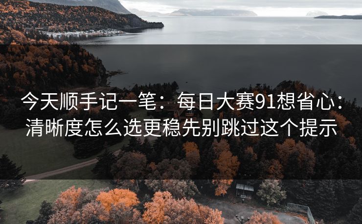 今天顺手记一笔:每日大赛91想省心:清晰度怎么选更稳先别跳过这个提示 今天顺手记一笔:每日大赛91想省心:清晰度怎么选更稳先别跳过这个提示