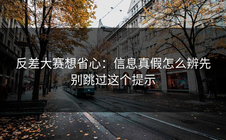 反差大赛想省心:信息真假怎么辨先别跳过这个提示 反差大赛想省心:信息真假怎么辨先别跳过这个提示