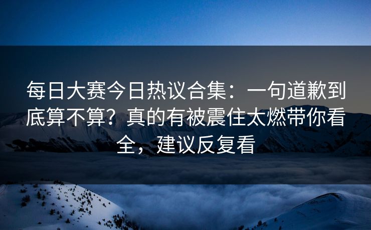 每日大赛今日热议合集：一句道歉到底算不算？真的有被震住太燃带你看全，建议反复看