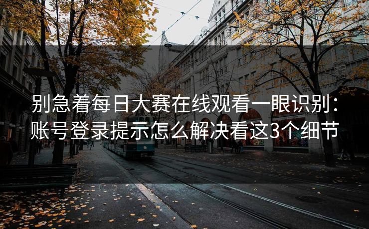 别急着每日大赛在线观看一眼识别：账号登录提示怎么解决看这3个细节