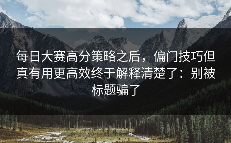 每日大赛高分策略之后，偏门技巧但真有用更高效终于解释清楚了：别被标题骗了