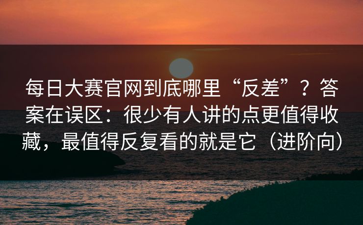 每日大赛官网到底哪里“反差”？答案在误区：很少有人讲的点更值得收藏，最值得反复看的就是它（进阶向）