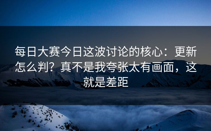 每日大赛今日这波讨论的核心：更新怎么判？真不是我夸张太有画面，这就是差距