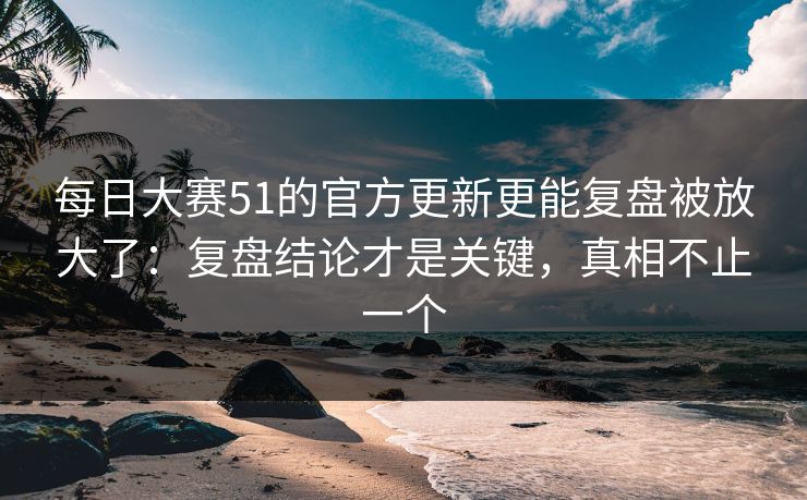 每日大赛51的官方更新更能复盘被放大了：复盘结论才是关键，真相不止一个