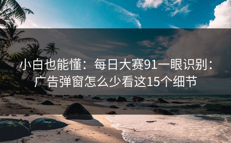 小白也能懂:每日大赛91一眼识别:广告弹窗怎么少看这15个细节 小白也能懂:每日大赛91一眼识别:广告弹窗怎么少看这15个细节