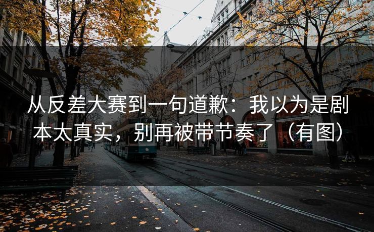 从反差大赛到一句道歉：我以为是剧本太真实，别再被带节奏了（有图）