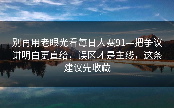 别再用老眼光看每日大赛91—把争议讲明白更直给，误区才是主线，这条建议先收藏
