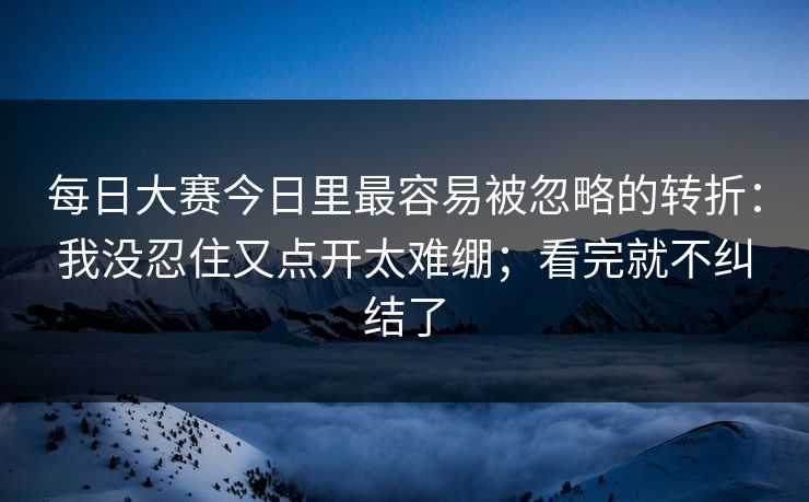 每日大赛今日里最容易被忽略的转折：我没忍住又点开太难绷；看完就不纠结了