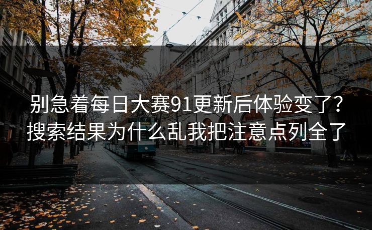 别急着每日大赛91更新后体验变了？搜索结果为什么乱我把注意点列全了