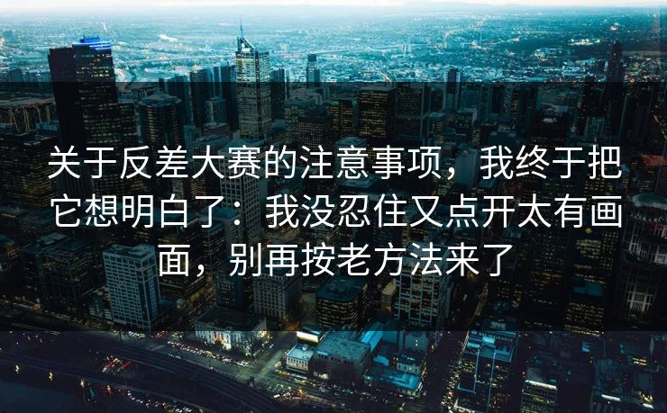 关于反差大赛的注意事项，我终于把它想明白了：我没忍住又点开太有画面，别再按老方法来了