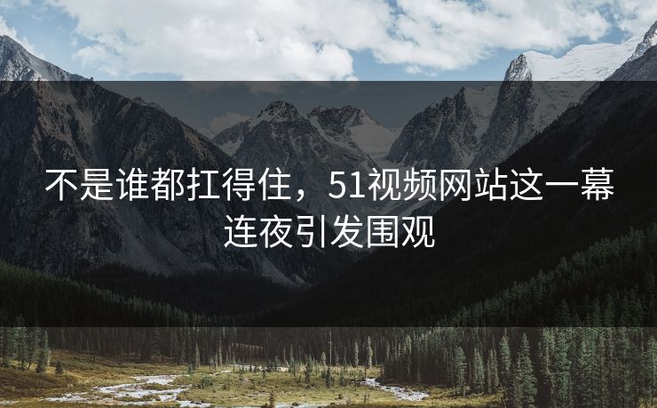 不是谁都扛得住，51视频网站这一幕连夜引发围观