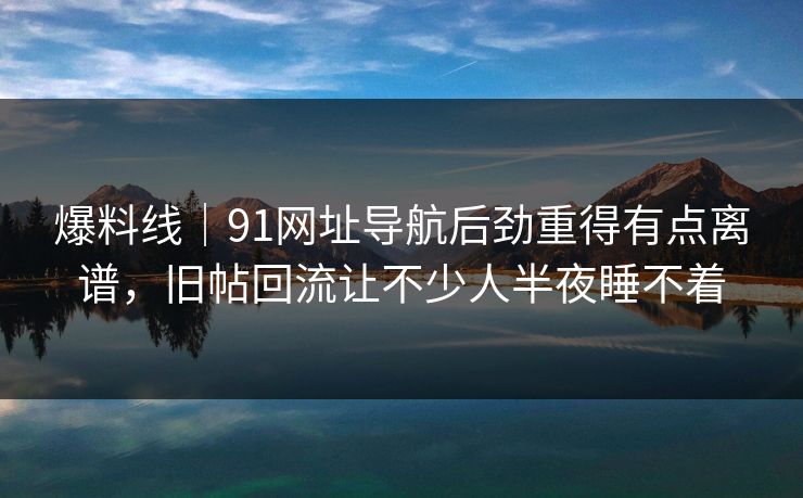 爆料线｜91网址导航后劲重得有点离谱，旧帖回流让不少人半夜睡不着